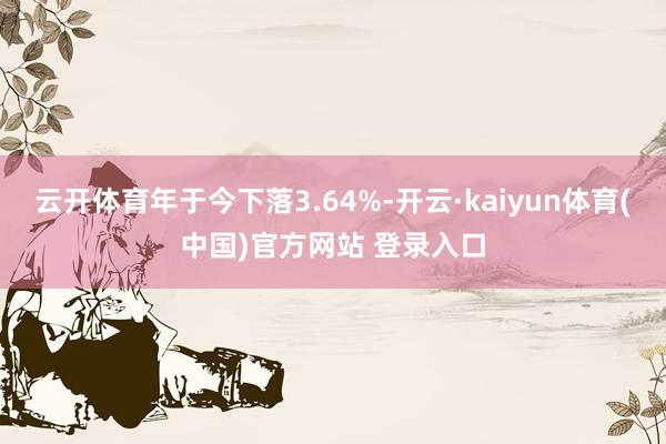 云开体育年于今下落3.64%-开云·kaiyun体育(中国)官方网站 登录入口