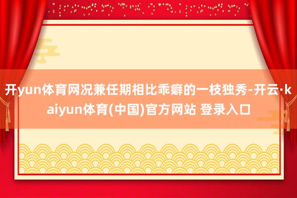 开yun体育网况兼任期相比乖癖的一枝独秀-开云·kaiyun体育(中国)官方网站 登录入口