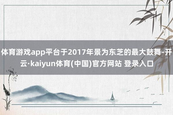 体育游戏app平台于2017年景为东芝的最大鼓舞-开云·kaiyun体育(中国)官方网站 登录入口