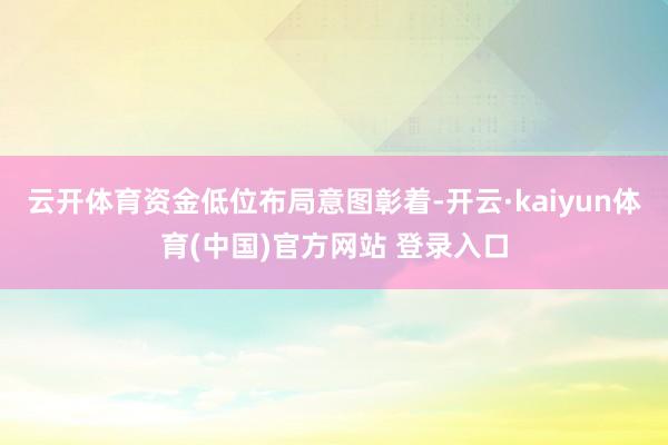 云开体育资金低位布局意图彰着-开云·kaiyun体育(中国)官方网站 登录入口