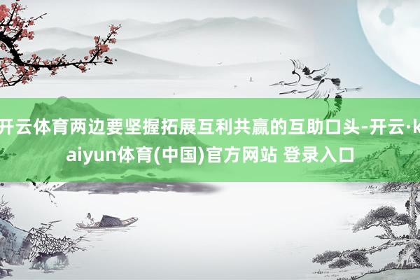 开云体育两边要坚握拓展互利共赢的互助口头-开云·kaiyun体育(中国)官方网站 登录入口