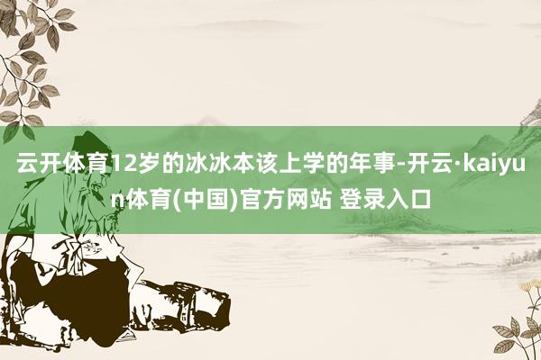 云开体育12岁的冰冰本该上学的年事-开云·kaiyun体育(中国)官方网站 登录入口