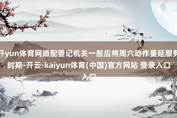 开yun体育网婚配登记机关一般应将周六动作蔓延服务时期-开云·kaiyun体育(中国)官方网站 登录入口