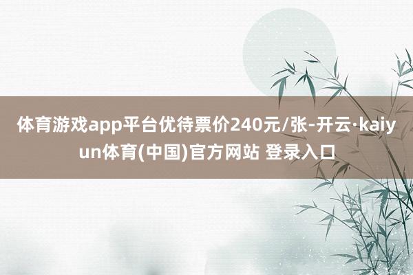 体育游戏app平台优待票价240元/张-开云·kaiyun体育(中国)官方网站 登录入口