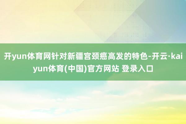 开yun体育网针对新疆宫颈癌高发的特色-开云·kaiyun体育(中国)官方网站 登录入口