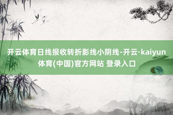 开云体育日线报收转折影线小阴线-开云·kaiyun体育(中国)官方网站 登录入口