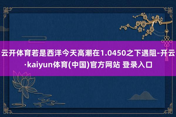 云开体育若是西洋今天高潮在1.0450之下遇阻-开云·kaiyun体育(中国)官方网站 登录入口