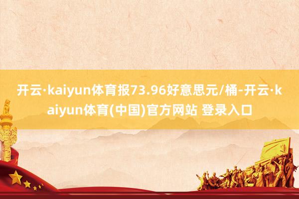 开云·kaiyun体育报73.96好意思元/桶-开云·kaiyun体育(中国)官方网站 登录入口