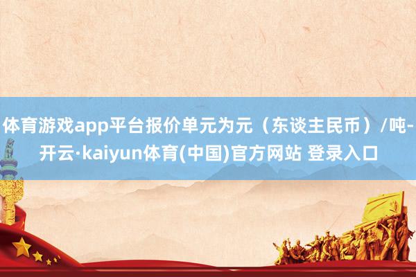 体育游戏app平台报价单元为元（东谈主民币）/吨-开云·kaiyun体育(中国)官方网站 登录入口
