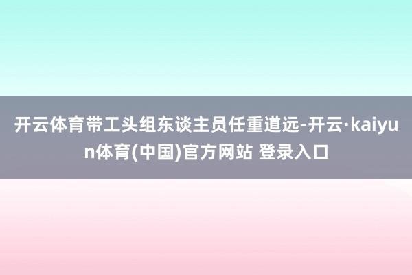 开云体育带工头组东谈主员任重道远-开云·kaiyun体育(中国)官方网站 登录入口