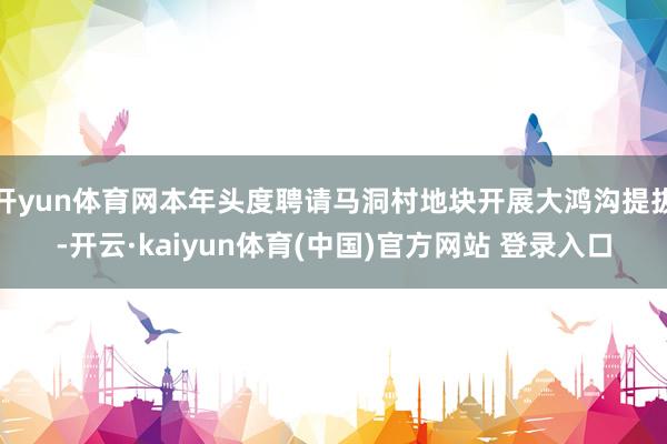 开yun体育网本年头度聘请马洞村地块开展大鸿沟提拔-开云·kaiyun体育(中国)官方网站 登录入口