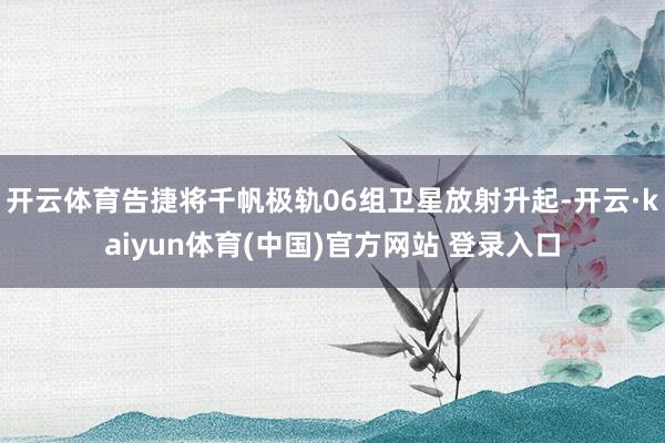 开云体育告捷将千帆极轨06组卫星放射升起-开云·kaiyun体育(中国)官方网站 登录入口