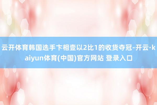 云开体育韩国选手卞相壹以2比1的收货夺冠-开云·kaiyun体育(中国)官方网站 登录入口
