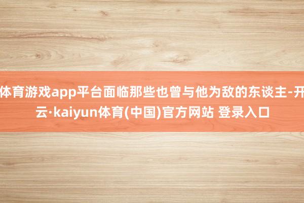 体育游戏app平台面临那些也曾与他为敌的东谈主-开云·kaiyun体育(中国)官方网站 登录入口