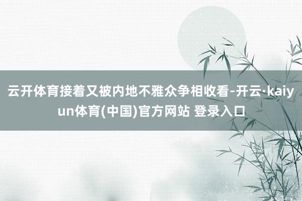云开体育接着又被内地不雅众争相收看-开云·kaiyun体育(中国)官方网站 登录入口