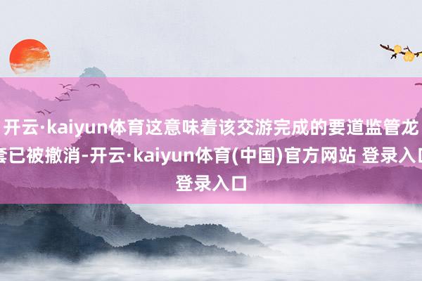 开云·kaiyun体育这意味着该交游完成的要道监管龙套已被撤消-开云·kaiyun体育(中国)官方网站 登录入口
