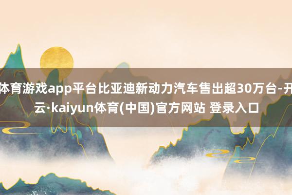体育游戏app平台比亚迪新动力汽车售出超30万台-开云·kaiyun体育(中国)官方网站 登录入口