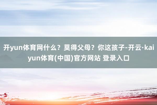 开yun体育网什么？莫得父母？你这孩子-开云·kaiyun体育(中国)官方网站 登录入口
