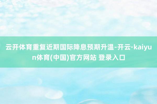 云开体育重复近期国际降息预期升温-开云·kaiyun体育(中国)官方网站 登录入口