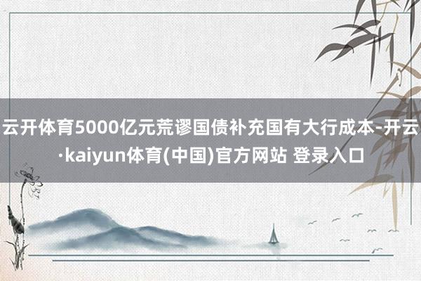 云开体育　　5000亿元荒谬国债补充国有大行成本-开云·kaiyun体育(中国)官方网站 登录入口