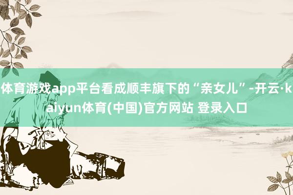 体育游戏app平台看成顺丰旗下的“亲女儿”-开云·kaiyun体育(中国)官方网站 登录入口