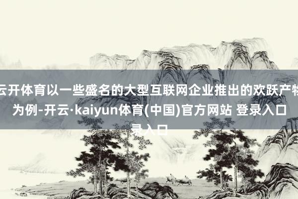 云开体育以一些盛名的大型互联网企业推出的欢跃产物为例-开云·kaiyun体育(中国)官方网站 登录入口