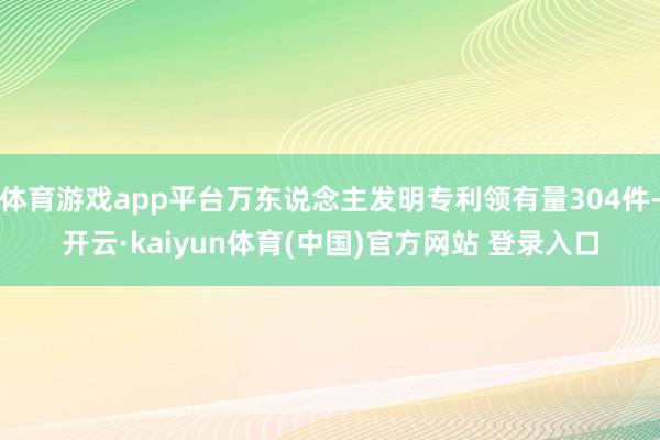 体育游戏app平台万东说念主发明专利领有量304件-开云·kaiyun体育(中国)官方网站 登录入口