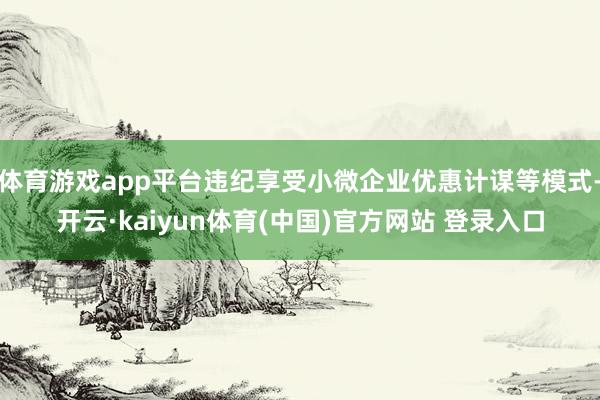 体育游戏app平台违纪享受小微企业优惠计谋等模式-开云·kaiyun体育(中国)官方网站 登录入口
