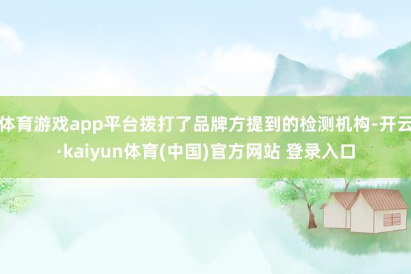体育游戏app平台拨打了品牌方提到的检测机构-开云·kaiyun体育(中国)官方网站 登录入口