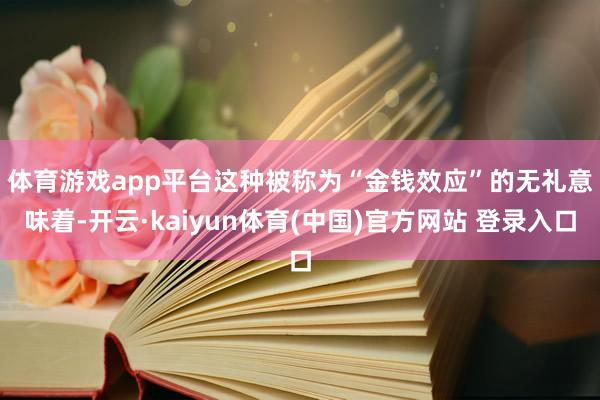 体育游戏app平台　　这种被称为“金钱效应”的无礼意味着-开云·kaiyun体育(中国)官方网站 登录入口
