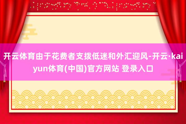 开云体育由于花费者支拨低迷和外汇迎风-开云·kaiyun体育(中国)官方网站 登录入口