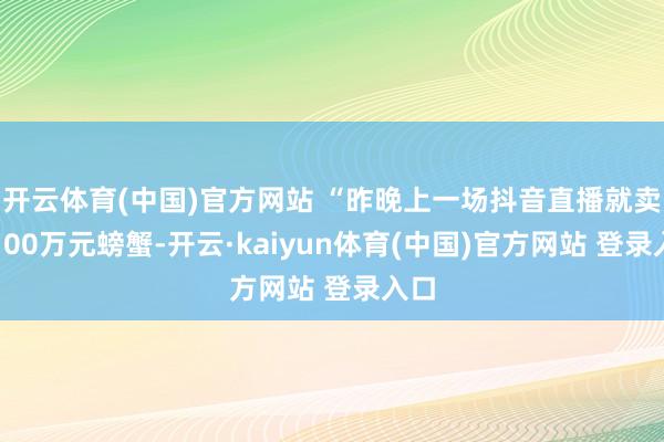 开云体育(中国)官方网站 “昨晚上一场抖音直播就卖出100万元螃蟹-开云·kaiyun体育(中国)官方网站 登录入口