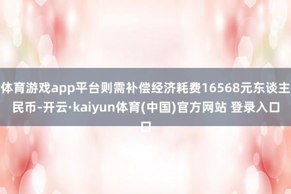 体育游戏app平台则需补偿经济耗费16568元东谈主民币-开云·kaiyun体育(中国)官方网站 登录入口