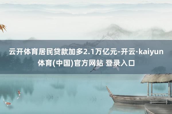云开体育居民贷款加多2.1万亿元-开云·kaiyun体育(中国)官方网站 登录入口