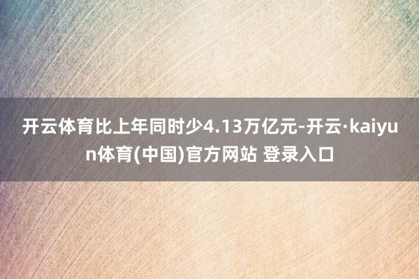 开云体育比上年同时少4.13万亿元-开云·kaiyun体育(中国)官方网站 登录入口